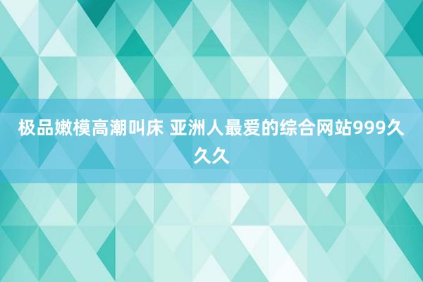 极品嫩模高潮叫床 亚洲人最爱的综合网站999久久久