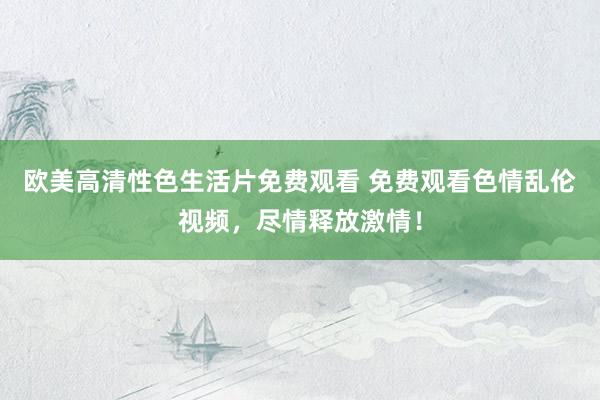 欧美高清性色生活片免费观看 免费观看色情乱伦视频，尽情释放激情！