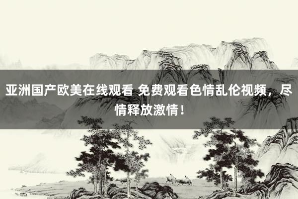 亚洲国产欧美在线观看 免费观看色情乱伦视频，尽情释放激情！