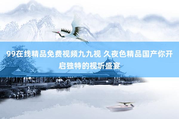 99在线精品免费视频九九视 久夜色精品国产你开启独特的视听盛宴