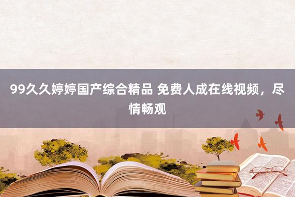 99久久婷婷国产综合精品 免费人成在线视频，尽情畅观