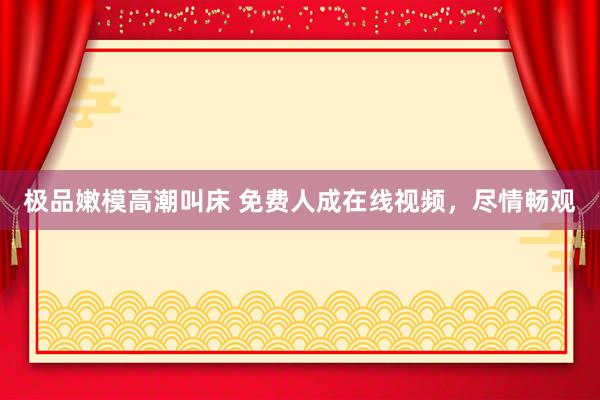 极品嫩模高潮叫床 免费人成在线视频，尽情畅观
