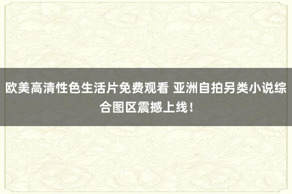 欧美高清性色生活片免费观看 亚洲自拍另类小说综合图区震撼上线！