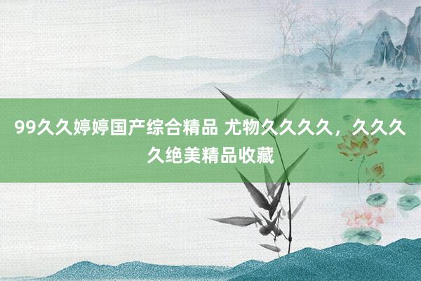 99久久婷婷国产综合精品 尤物久久久久，久久久久绝美精品收藏