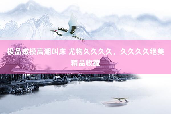 极品嫩模高潮叫床 尤物久久久久，久久久久绝美精品收藏