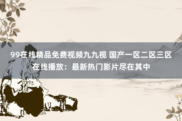 99在线精品免费视频九九视 国产一区二区三区在线播放：最新热门影片尽在其中