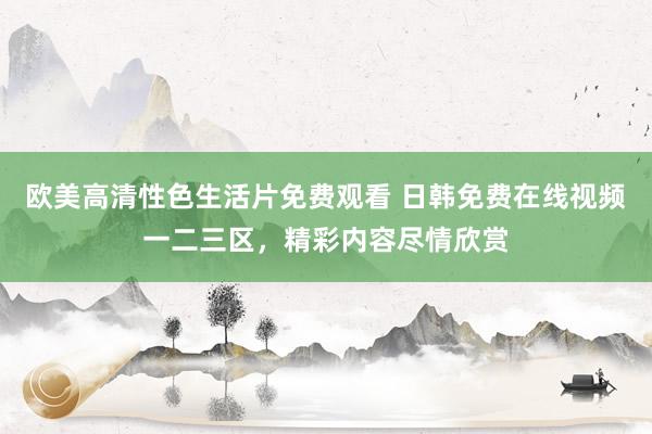 欧美高清性色生活片免费观看 日韩免费在线视频一二三区，精彩内容尽情欣赏