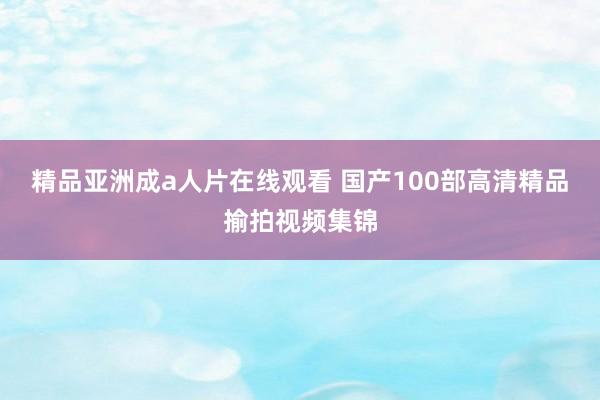 精品亚洲成a人片在线观看 国产100部高清精品揄拍视频集锦