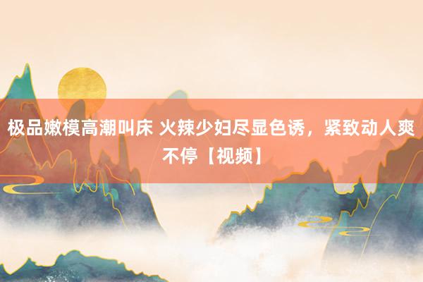 极品嫩模高潮叫床 火辣少妇尽显色诱，紧致动人爽不停【视频】