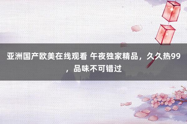 亚洲国产欧美在线观看 午夜独家精品，久久热99，品味不可错过
