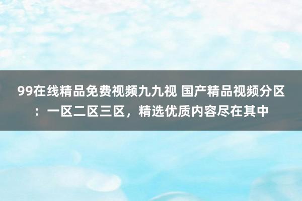 99在线精品免费视频九九视 国产精品视频分区：一区二区三区，精选优质内容尽在其中