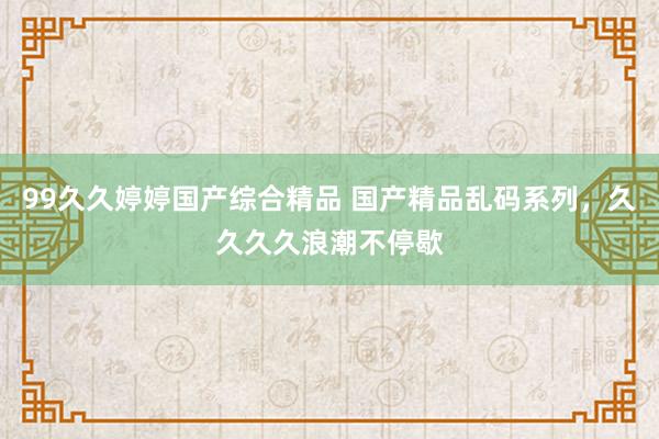 99久久婷婷国产综合精品 国产精品乱码系列，久久久久浪潮不停歇