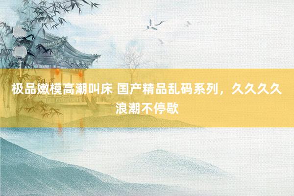 极品嫩模高潮叫床 国产精品乱码系列，久久久久浪潮不停歇