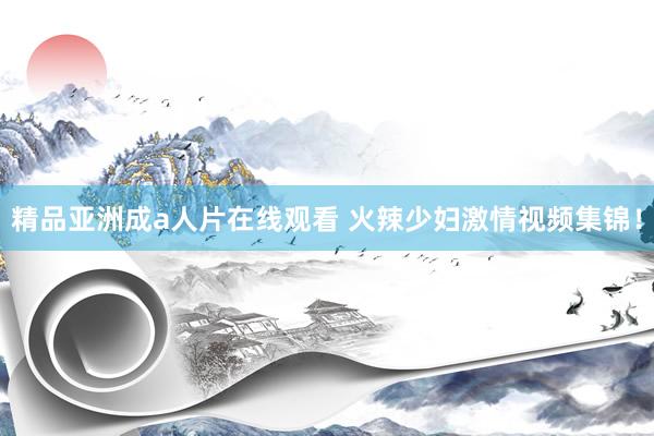 精品亚洲成a人片在线观看 火辣少妇激情视频集锦！