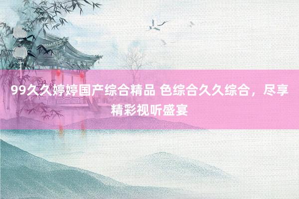 99久久婷婷国产综合精品 色综合久久综合，尽享精彩视听盛宴