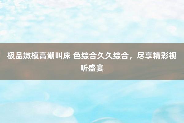 极品嫩模高潮叫床 色综合久久综合，尽享精彩视听盛宴