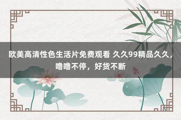 欧美高清性色生活片免费观看 久久99精品久久，噜噜不停，好货不断