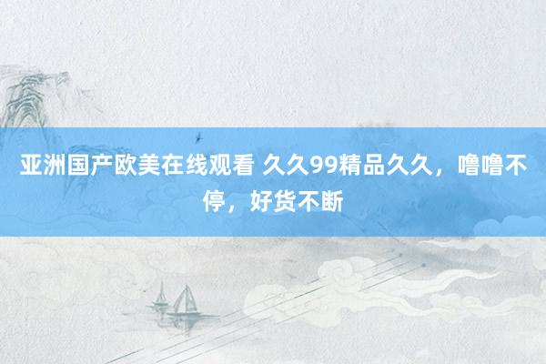 亚洲国产欧美在线观看 久久99精品久久，噜噜不停，好货不断