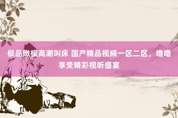 极品嫩模高潮叫床 国产精品视频一区二区，噜噜享受精彩视听盛宴
