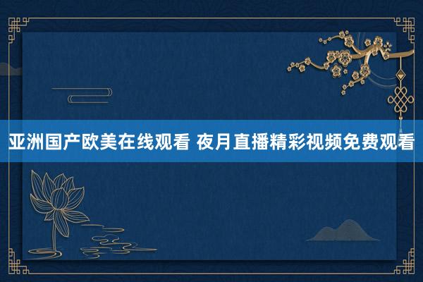 亚洲国产欧美在线观看 夜月直播精彩视频免费观看