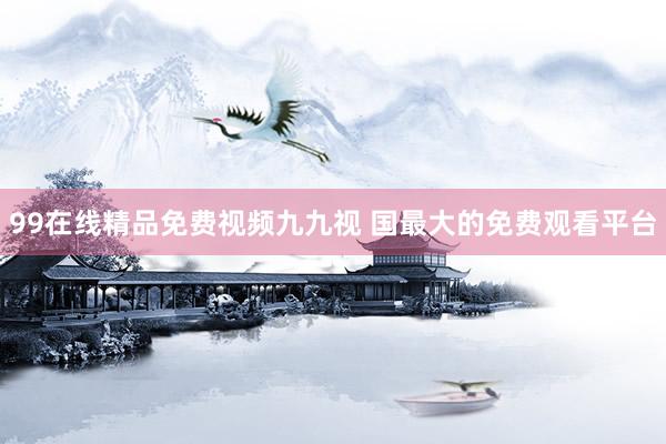 99在线精品免费视频九九视 国最大的免费观看平台