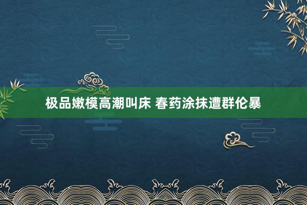 极品嫩模高潮叫床 春药涂抹遭群伦暴