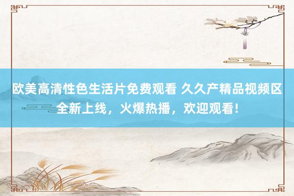 欧美高清性色生活片免费观看 久久产精品视频区全新上线，火爆热播，欢迎观看!