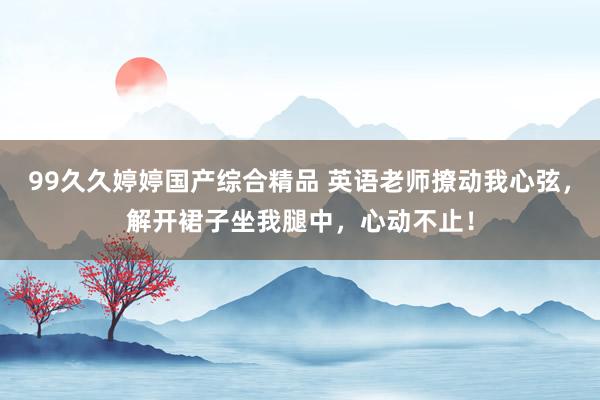 99久久婷婷国产综合精品 英语老师撩动我心弦，解开裙子坐我腿中，心动不止！