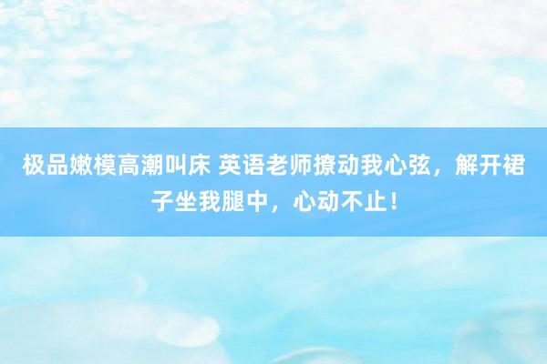 极品嫩模高潮叫床 英语老师撩动我心弦，解开裙子坐我腿中，心动不止！