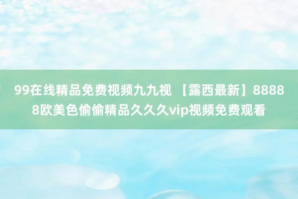 99在线精品免费视频九九视 【露西最新】88888欧美色偷偷精品久久久vip视频免费观看