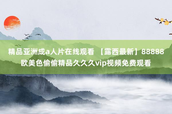 精品亚洲成a人片在线观看 【露西最新】88888欧美色偷偷精品久久久vip视频免费观看