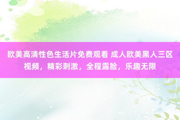 欧美高清性色生活片免费观看 成人欧美黑人三区视频，精彩刺激，全程露脸，乐趣无限