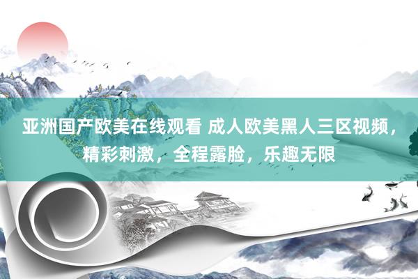 亚洲国产欧美在线观看 成人欧美黑人三区视频，精彩刺激，全程露脸，乐趣无限
