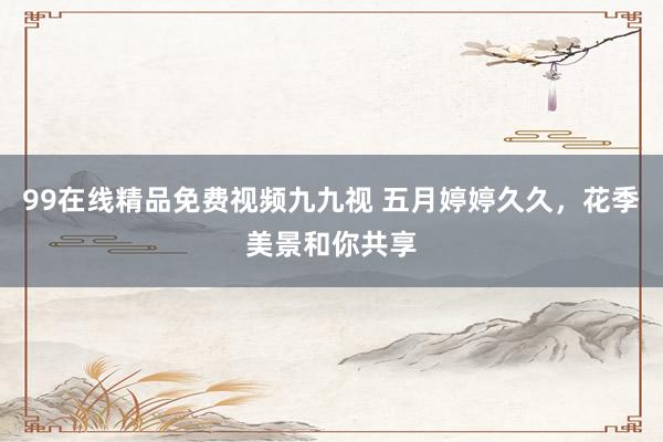 99在线精品免费视频九九视 五月婷婷久久，花季美景和你共享