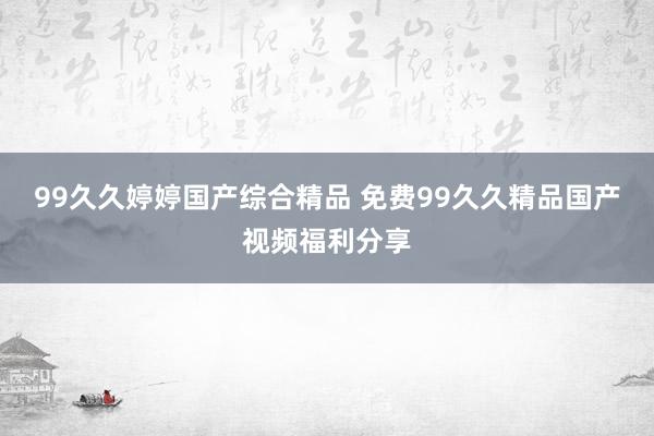 99久久婷婷国产综合精品 免费99久久精品国产视频福利分享