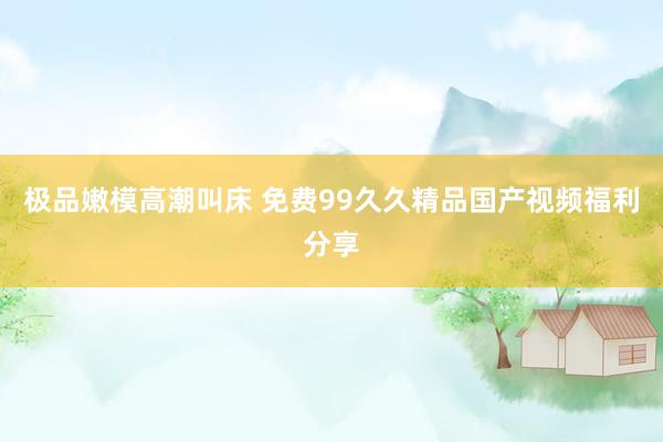 极品嫩模高潮叫床 免费99久久精品国产视频福利分享