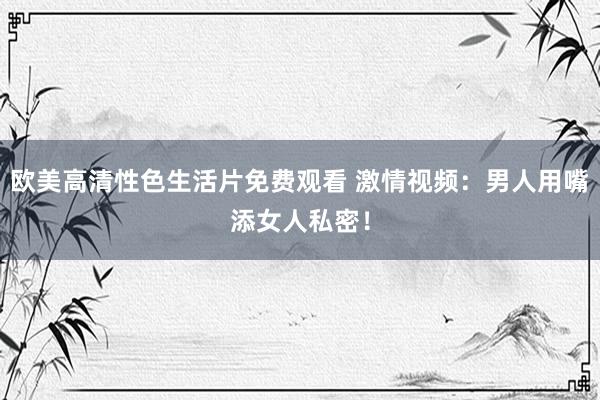 欧美高清性色生活片免费观看 激情视频：男人用嘴添女人私密！