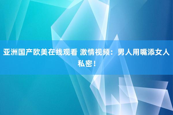 亚洲国产欧美在线观看 激情视频：男人用嘴添女人私密！