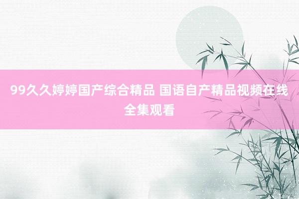 99久久婷婷国产综合精品 国语自产精品视频在线全集观看