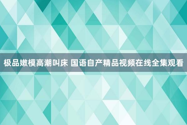 极品嫩模高潮叫床 国语自产精品视频在线全集观看