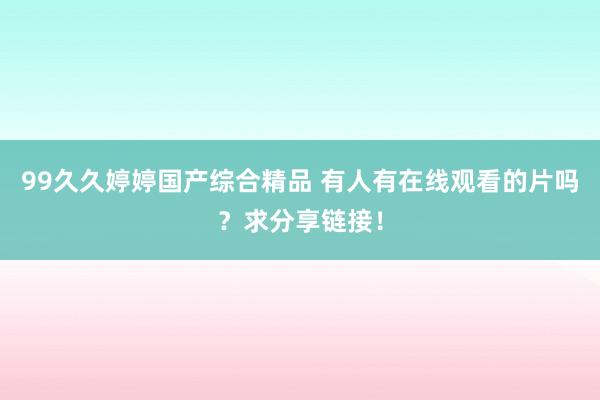 99久久婷婷国产综合精品 有人有在线观看的片吗？求分享链接！