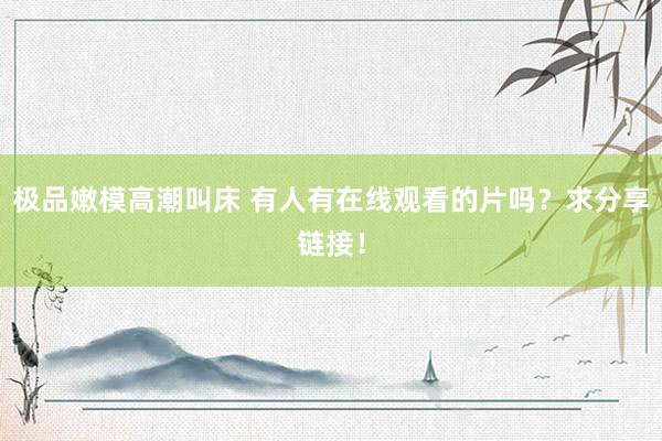 极品嫩模高潮叫床 有人有在线观看的片吗？求分享链接！