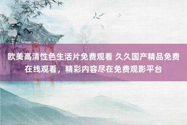 欧美高清性色生活片免费观看 久久国产精品免费在线观看，精彩内容尽在免费观影平台