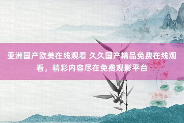亚洲国产欧美在线观看 久久国产精品免费在线观看，精彩内容尽在免费观影平台