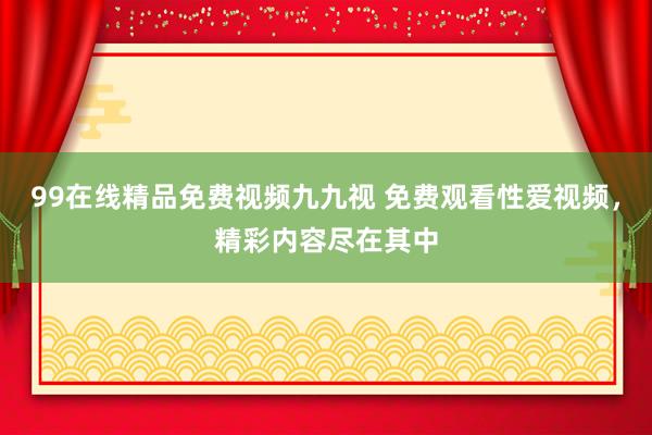 99在线精品免费视频九九视 免费观看性爱视频，精彩内容尽在其中