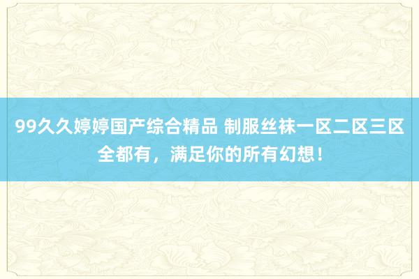 99久久婷婷国产综合精品 制服丝袜一区二区三区全都有，满足你的所有幻想！