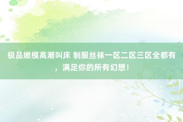极品嫩模高潮叫床 制服丝袜一区二区三区全都有，满足你的所有幻想！