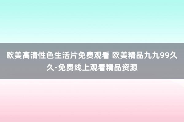 欧美高清性色生活片免费观看 欧美精品九九99久久-免费线上观看精品资源