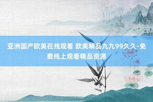 亚洲国产欧美在线观看 欧美精品九九99久久-免费线上观看精品资源