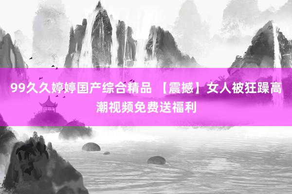 99久久婷婷国产综合精品 【震撼】女人被狂躁高潮视频免费送福利